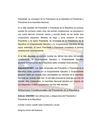 Presidenta, se encargará de la Presidencia de la República el Presidente o
Presidenta de la Asamblea Nacional.
Si la falta absoluta del Presidente o Presidenta de la República se produce
durante los primeros cuatro años del período constitucional, se procederá a
una nueva elección universal, directa y secreta dentro de los treinta días
consecutivos siguientes. Mientras se elige y toma posesión el nuevo
Presidente o la nueva Presidenta, se encargará de la Presidencia de la
República el Vicepresidente Ejecutivo o la Vicepresidenta Ejecutiva. En los
casos anteriores, el nuevo Presidente o Presidenta completará el período
constitucional correspondiente.
Si la falta absoluta se produce durante los últimos dos años del período
constitucional, el Vicepresidente Ejecutivo o Vicepresidenta Ejecutiva
asumirán la Presidencia de la República hasta completar dicho período.
Artículo234CRBV. Las faltas temporales del Presidente o Presidenta de la
República serán suplidas por el Vicepresidente Ejecutivo o Vicepresidenta
Ejecutiva hasta por noventa días, prorrogables por decisión de la Asamblea
Nacional por noventa días más. Si una falta temporal se prolonga por más de
noventa días consecutivos, la Asamblea Nacional decidirá por mayoría de
sus integrantes si debe considerarse que hay falta absoluta
Atribuciones Constitucionales del Presidente de la Republica.
Artículo 236CRBV. Son atribuciones y obligaciones del Presidente o
Presidenta de la República:
Cumplir y hacer cumplir esta Constitución y la ley.
Dirigir la acción del Gobierno.
 