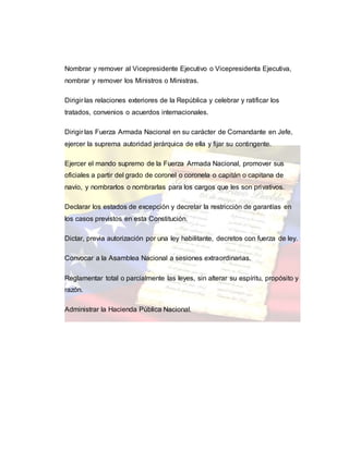 Nombrar y remover al Vicepresidente Ejecutivo o Vicepresidenta Ejecutiva,
nombrar y remover los Ministros o Ministras.
Dirigir las relaciones exteriores de la República y celebrar y ratificar los
tratados, convenios o acuerdos internacionales.
Dirigir las Fuerza Armada Nacional en su carácter de Comandante en Jefe,
ejercer la suprema autoridad jerárquica de ella y fijar su contingente.
Ejercer el mando supremo de la Fuerza Armada Nacional, promover sus
oficiales a partir del grado de coronel o coronela o capitán o capitana de
navío, y nombrarlos o nombrarlas para los cargos que les son privativos.
Declarar los estados de excepción y decretar la restricción de garantías en
los casos previstos en esta Constitución.
Dictar, previa autorización por una ley habilitante, decretos con fuerza de ley.
Convocar a la Asamblea Nacional a sesiones extraordinarias.
Reglamentar total o parcialmente las leyes, sin alterar su espíritu, propósito y
razón.
Administrar la Hacienda Pública Nacional.
 