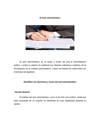 El Acto administrativo
El acto administrativo, es el medio a través del cual la administración
pública cumple su objetivo de satisfacer los intereses colectivos o públicos. Es la
formalización de la voluntad administrativa, y debe ser dictado de conformidad con
el principio de legalidad.
Identificar los elementos y vicios del acto administrativo
- Noción General
El análisis del acto administrativo, como el de todo acto jurídico, revela que
está compuesto de un conjunto de elementos de cuya regularidad depende su
validez.
 
