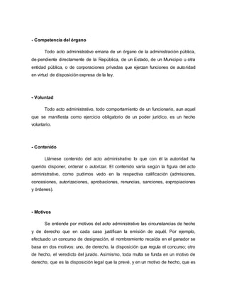 - Competencia del órgano
Todo acto administrativo emana de un órgano de la administración pública,
de-pendiente directamente de la República, de un Estado, de un Municipio u otra
entidad pública, o de corporaciones privadas que ejerzan funciones de autoridad
en virtud de disposición expresa de la ley.
- Voluntad
Todo acto administrativo, todo comportamiento de un funcionario, aun aquel
que se manifiesta como ejercicio obligatorio de un poder jurídico, es un hecho
voluntario.
- Contenido
Llámese contenido del acto administrativo lo que con él la autoridad ha
querido disponer, ordenar o autorizar. El contenido varía según la figura del acto
administrativo, como pudimos vedo en la respectiva calificación (admisiones,
concesiones, autorizaciones, aprobaciones, renuncias, sanciones, expropiaciones
y órdenes).
- Motivos
Se entiende por motivos del acto administrativo las circunstancias de hecho
y de derecho que en cada caso justifican la emisión de aquél. Por ejemplo,
efectuado un concurso de designación, el nombramiento recaída en el ganador se
basa en dos motivos: uno, de derecho, la disposición que regula el concurso; otro
de hecho, el veredicto del jurado. Asimismo, toda multa se funda en un motivo de
derecho, que es la disposición legal que la prevé, y en un motivo de hecho, que es
 