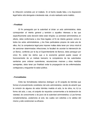 la infracción cometida por el multado. Si el hecho resulta falso, o la disposición
legal había sido derogada o declarada nula, el acto realizado sería inválido.
- Finalidad
El fin perseguido por la autoridad al dictar un acto administrativo, debe
corresponder al interés general y también a aquellos intereses a las que
específicamente cada decisión debe estar dirigida. La actividad administrativa, en
efecto, debe conformarse a dos fines legales: el fin de interés general, común a
todos los actos administrativos, y los fines particulares propios de cada uno de
ellos. Así, la competencia legal para imponer multas debe tener por único móvil el
de sancionar determinadas infracciones; la facultad de acordar la intervención de
un Banco, conferida por la ley al Superintendente de Bancos, debe perseguir por
único fin, evitar los daños que a la economía general puede causar el
funcionamiento de un instituto bancario; la competencia de las autoridades
sanitarias para ordenar cuarentenas, vacunaciones masivas y otras medidas
semejantes, debe tener por finalidad evitar la propagación de las enfermedades
contagiosas y resguardar la salud pública.
- Formalidades
Entre las formalidades debemos distinguir: a) El conjunto de trámites que
forman el procedimiento constitutivo del acto administrativo, siendo de advertir que
la omisión de algunos de estos trámites invalida el acto, la de otros, no; b) La
forma del acto, o sea, el conjunto de requisitos concernientes a la declaración de
voluntad, de conocimiento o de juicio de la autoridad administrativa; c) Las formas
complementarias, posteriores al acto, las cuales son extrañas a la validez del
mismo y sólo condicionan su eficacia.
 