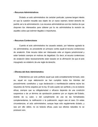- Recursos Administrativos
Dictado un acto administrativo de carácter particular, quienes tengan interés
en que la cuestión resuelta sea objeto de un nuevo examen, tienen derecho de
pedirlo así a la administración. Los recursos administrativos son los medios de que
disponen los interesados para obtener por la vía administrativa la revisión de
aquellos actos que estimen ilegales o inoportunos.
- Recursos Contenciosos
Cuando el acto administrativo ha causado estado, por haberse agotado la
vía administrativa, es procedente en principio contra aquél el recurso contencioso
de anulación. Este recurso debe ser interpuesto ante un órgano jurisdiccional y
estar fundado siempre en motivos de ilegalidad. Es decir, el recurso contencioso
de anulación debe necesariamente estar basado en la afirmación de que el acto
impugnado es violatorio de una regla de derecho.
- Efectos del Acto Administrativo
Entendemos por acto perfecto aquel que está completamente formado, esto
es, aquel en cuya elaboración se han cumplido todos los trámites del
procedimiento constitutivo y cuya declaración o manifestación externa reúne los
requisitos de forma exigidos por la ley. El acto puede ser perfecto y no es todavía
eficaz, siempre que su obligatoriedad o eficacia dependa de una condición
suspensiva o de un término de aprobación posterior por un órgano del Estado,
distinto de su autor, o del cumplimiento de una de las formalidades
complementarias, la notificación o la publicación, según sea el caso. En estas
circunstancias, el acto administrativo, aunque haya sido regularmente dictado, y
sea por ello válido, no es todavía eficaz, pues sus efectos naturales no se
producen aún.
 