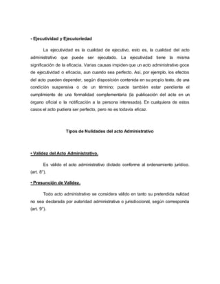 - Ejecutividad y Ejecutoriedad
La ejecutividad es la cualidad de ejecutivo, esto es, la cualidad del acto
administrativo que puede ser ejecutado. La ejecutividad tiene la misma
significación de la eficacia. Varias causas impiden que un acto administrativo goce
de ejecutividad o eficacia, aun cuando sea perfecto. Así, por ejemplo, los efectos
del acto pueden depender, según disposición contenida en su propio texto, de una
condición suspensiva o de un término; puede también estar pendiente el
cumplimiento de una formalidad complementaria (la publicación del acto en un
órgano oficial o la notificación a la persona interesada). En cualquiera de estos
casos el acto pudiera ser perfecto, pero no es todavía eficaz.
Tipos de Nulidades del acto Administrativo
• Validez del Acto Administrativo.
Es válido el acto administrativo dictado conforme al ordenamiento jurídico.
(art. 8°).
• Presunción de Validez.
Todo acto administrativo se considera válido en tanto su pretendida nulidad
no sea declarada por autoridad administrativa o jurisdiccional, según corresponda
(art. 9°).
 