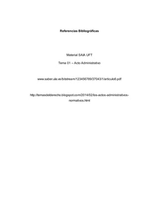 Referencias Bibliográficas
Material SAIA UFT
Tema 01 – Acto Administrativo
www.saber.ula.ve/bitstream/123456789/37043/1/articulo6.pdf
http://temasdelderecho.blogspot.com/2014/02/los-actos-administrativos-
normativos.html
 