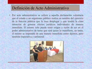 Definición de Acto Administrativo
• Por acto administrativo se refiere a aquella declaración voluntaria
que el estado o un organismo público realiza en nombre del ejercicio
de la función pública que le toca desplegar y que tendrá la clara
intención de generar efectos jurídicos individuales de manera
inmediata. El mismo solo puede tener origen y razón de ser en el
poder administrativo de turno que será quien lo manifieste, en tanto,
el mismo se impondrá de una manera inmediata como dijimos, pero
también imperativa y unilateral.