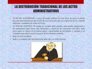 LA DISTRIBUCIÓN TRADICIONAL DE LOS ACTOS
ADMINISTRATIVOS
• ACTO DE AUTORIDAD, o actos del poder publico En esta clase de actos el estado
procede autoritariamente por medio de actos de poder que son expresión de su voluntad
soberana o mandatos de orden de la ley.
• ACTOS DE GESTIÓN: El estado no siempre debe mandar, pues puede equipararse a
los particulares para hacer más frecuentes y efectivas las relaciones con ellos. Para
estos casos se coloca en el mismo plano y prescindido de privilegios y ventajas y su
voluntad surte efecto con el concurso de la voluntad contraria.
• POR SU FINALIDAD
• POR LA FORMA DE MANIFESTACIÓN DE LA VOLUNTAD
 