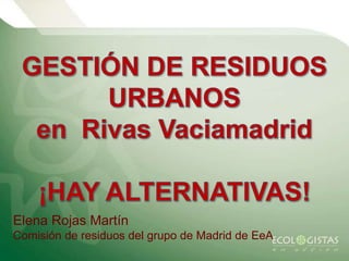 GESTIÓN DE RESIDUOS URBANOS  en  Rivas Vaciamadrid ¡HAY ALTERNATIVAS! Elena Rojas Martín Comisión de residuos del grupo de Madrid de EeA 