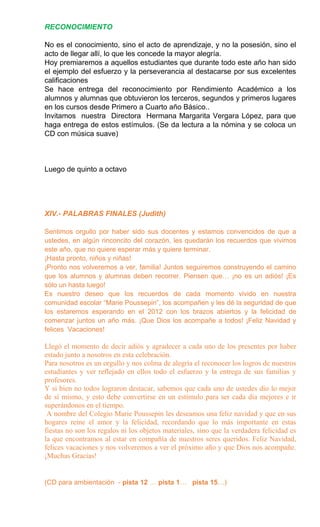 RECONOCIMIENTO
No es el conocimiento, sino el acto de aprendizaje, y no la posesión, sino el
acto de llegar allí, lo que les concede la mayor alegría.
Hoy premiaremos a aquellos estudiantes que durante todo este año han sido
el ejemplo del esfuerzo y la perseverancia al destacarse por sus excelentes
calificaciones
Se hace entrega del reconocimiento por Rendimiento Académico a los
alumnos y alumnas que obtuvieron los terceros, segundos y primeros lugares
en los cursos desde Primero a Cuarto año Básico..
Invitamos nuestra Directora Hermana Margarita Vergara López, para que
haga entrega de estos estímulos. (Se da lectura a la nómina y se coloca un
CD con música suave)
Luego de quinto a octavo
XIV.- PALABRAS FINALES (Judith)
Sentimos orgullo por haber sido sus docentes y estamos convencidos de que a
ustedes, en algún rinconcito del corazón, les quedarán los recuerdos que vivimos
este año, que no quiere esperar más y quiere terminar.
¡Hasta pronto, niños y niñas!
¡Pronto nos volveremos a ver, familia! Juntos seguiremos construyendo el camino
que los alumnos y alumnas deben recorrer. Piensen que… ¡no es un adiós! ¡Es
sólo un hasta luego!
Es nuestro deseo que los recuerdos de cada momento vivido en nuestra
comunidad escolar “Marie Poussepin”, los acompañen y les dé la seguridad de que
los estaremos esperando en el 2012 con los brazos abiertos y la felicidad de
comenzar juntos un año más. ¡Que Dios los acompañe a todos! ¡Feliz Navidad y
felices Vacaciones!
Llegó el momento de decir adiós y agradecer a cada uno de los presentes por haber
estado junto a nosotros en esta celebración.
Para nosotros es un orgullo y nos colma de alegría el reconocer los logros de nuestros
estudiantes y ver reflejado en ellos todo el esfuerzo y la entrega de sus familias y
profesores.
Y si bien no todos lograron destacar, sabemos que cada uno de ustedes dio lo mejor
de sí mismo, y esto debe convertirse en un estímulo para ser cada día mejores e ir
superándonos en el tiempo.
A nombre del Colegio Marie Poussepin les deseamos una feliz navidad y que en sus
hogares reine el amor y la felicidad, recordando que lo más importante en estas
fiestas no son los regalos ni los objetos materiales, sino que la verdadera felicidad es
la que encontramos al estar en compañía de nuestros seres queridos. Feliz Navidad,
felices vacaciones y nos volveremos a ver el próximo año y que Dios nos acompañe.
¡Muchas Gracias!
(CD para ambientación - pista 12 … pista 1… pista 15…)
 