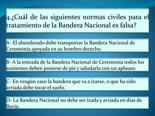 4.¿Cuál de las siguientes normas civiles para el
tratamiento de la Bandera Nacional es falsa?
A- El abanderado debe transportar la Bandera Nacional de
Ceremonia apoyada en su hombro derecho.
B- A la entrada de la Bandera Nacional de Ceremonia todos los
asistentes deben ponerse de pie y saludarla con un aplauso.
C- En ningún caso la bandera que va a izarse, o que ha sido
arriada debe tocar el suelo.
D- La Bandera Nacional no debe ser izada y arriada en días de
lluvia.
 