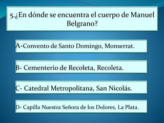 5.¿En dónde se encuentra el cuerpo de Manuel
Belgrano?
A-Convento de Santo Domingo, Monserrat.
B- Cementerio de Recoleta, Recoleta.
C- Catedral Metropolitana, San Nicolás.
D- Capilla Nuestra Señora de los Dolores, La Plata.
 