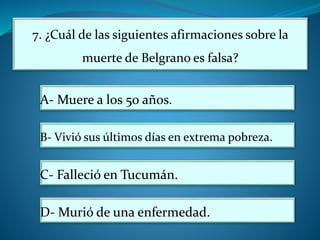 7. ¿Cuál de las siguientes afirmaciones sobre la
muerte de Belgrano es falsa?
A- Muere a los 50 años.
B- Vivió sus últimos días en extrema pobreza.
C- Falleció en Tucumán.
D- Murió de una enfermedad.
 