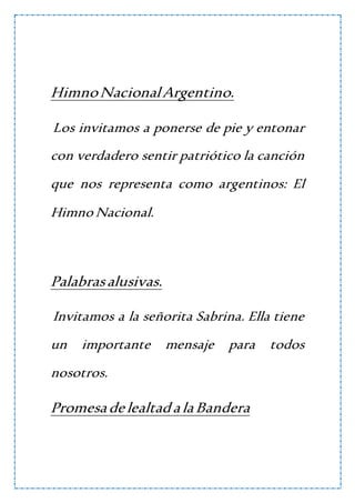 HimnoNacionalArgentino.
Los invitamos a ponerse de pie y entonar
con verdadero sentir patriótico la canción
que nos representa como argentinos: El
Himno Nacional.
Palabrasalusivas.
Invitamos a la señorita Sabrina. Ella tiene
un importante mensaje para todos
nosotros.
PromesadelealtadalaBandera
 