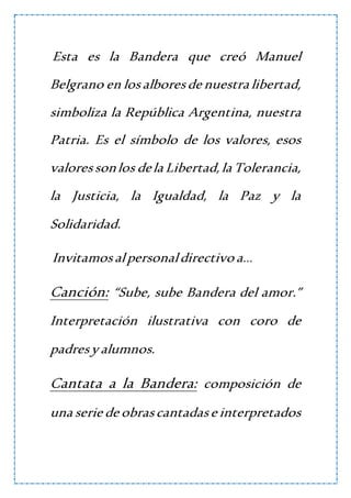 Esta es la Bandera que creó Manuel
Belgrano en losalboresde nuestra libertad,
simboliza la República Argentina, nuestra
Patria. Es el símbolo de los valores, esos
valoressonlos dela Libertad,la Tolerancia,
la Justicia, la Igualdad, la Paz y la
Solidaridad.
Invitamosalpersonaldirectivo a…
Canción: “Sube, sube Bandera del amor.”
Interpretación ilustrativa con coro de
padresyalumnos.
Cantata a la Bandera: composición de
una serie de obrascantadase interpretados
 