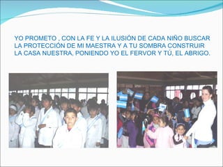 YO PROMETO , CON LA FE Y LA ILUSIÓN DE CADA NIÑO BUSCAR LA PROTECCIÓN DE MI MAESTRA Y A TU SOMBRA CONSTRUIR LA CASA NUESTRA, PONIENDO YO EL FERVOR Y TÚ, EL ABRIGO. 