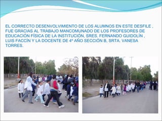 EL CORRECTO DESENVOLVIMIENTO DE LOS ALUMNOS EN ESTE DESFILE , FUE GRACIAS AL TRABAJO MANCOMUNADO DE LOS PROFESORES DE  EDUCACIÓN FÍSICA DE LA INSTITUCIÓN, SRES. FERNANDO GUIDOLÍN , LUIS FACCÍN Y LA DOCENTE DE 4º AÑO SECCIÓN B, SRTA. VANESA TORRES. 