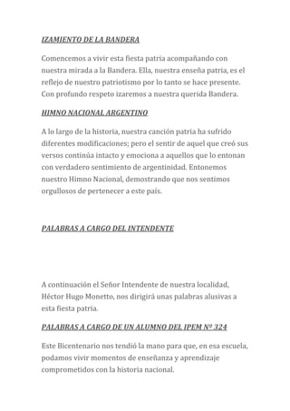 IZAMIENTO DE LA BANDERA
Comencemos a vivir esta fiesta patria acompañando con
nuestra mirada a la Bandera. Ella, nuestra enseña patria, es el
reflejo de nuestro patriotismo por lo tanto se hace presente.
Con profundo respeto izaremos a nuestra querida Bandera.
HIMNO NACIONAL ARGENTINO
A lo largo de la historia, nuestra canción patria ha sufrido
diferentes modificaciones; pero el sentir de aquel que creó sus
versos continúa intacto y emociona a aquellos que lo entonan
con verdadero sentimiento de argentinidad. Entonemos
nuestro Himno Nacional, demostrando que nos sentimos
orgullosos de pertenecer a este país.
PALABRAS A CARGO DEL INTENDENTE
A continuación el Señor Intendente de nuestra localidad,
Héctor Hugo Monetto, nos dirigirá unas palabras alusivas a
esta fiesta patria.
PALABRAS A CARGO DE UN ALUMNO DEL IPEM Nº 324
Este Bicentenario nos tendió la mano para que, en esa escuela,
podamos vivir momentos de enseñanza y aprendizaje
comprometidos con la historia nacional.
 