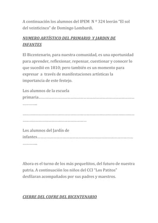 A continuación los alumnos del IPEM N º 324 leerán “El sol
del veinticinco” de Domingo Lombardi.
NUMERO ARTÍSTICO DEL PRIMARIO Y JARDIN DE
INFANTES
El Bicentenario, para nuestra comunidad, es una oportunidad
para aprender, reflexionar, repensar, cuestionar y conocer lo
que sucedió en 1810; pero también es un momento para
expresar a través de manifestaciones artísticas la
importancia de este festejo.
Los alumnos de la escuela
primaria………………………………………………………………………………
…………..
……………………………………………………………………………………………
……………………………………………………
Los alumnos del Jardín de
infantes………………………………………………………………………………
…………..
Ahora es el turno de los más pequeñitos, del futuro de nuestra
patria. A continuación los niños del CCI “Los Patitos”
desfilaran acompañados por sus padres y maestros.
CIERRE DEL COFRE DEL BICENTENARIO
 