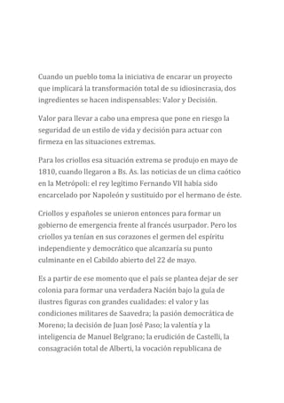 Cuando un pueblo toma la iniciativa de encarar un proyecto
que implicará la transformación total de su idiosincrasia, dos
ingredientes se hacen indispensables: Valor y Decisión.
Valor para llevar a cabo una empresa que pone en riesgo la
seguridad de un estilo de vida y decisión para actuar con
firmeza en las situaciones extremas.
Para los criollos esa situación extrema se produjo en mayo de
1810, cuando llegaron a Bs. As. las noticias de un clima caótico
en la Metrópoli: el rey legítimo Fernando VII había sido
encarcelado por Napoleón y sustituido por el hermano de éste.
Criollos y españoles se unieron entonces para formar un
gobierno de emergencia frente al francés usurpador. Pero los
criollos ya tenían en sus corazones el germen del espíritu
independiente y democrático que alcanzaría su punto
culminante en el Cabildo abierto del 22 de mayo.
Es a partir de ese momento que el país se plantea dejar de ser
colonia para formar una verdadera Nación bajo la guía de
ilustres figuras con grandes cualidades: el valor y las
condiciones militares de Saavedra; la pasión democrática de
Moreno; la decisión de Juan José Paso; la valentía y la
inteligencia de Manuel Belgrano; la erudición de Castelli, la
consagración total de Alberti, la vocación republicana de
 