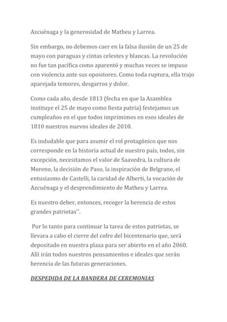 Azcuénaga y la generosidad de Matheu y Larrea.
Sin embargo, no debemos caer en la falsa ilusión de un 25 de
mayo con paraguas y cintas celestes y blancas. La revolución
no fue tan pacífica como aparentó y muchas veces se impuso
con violencia ante sus opositores. Como toda ruptura, ella trajo
aparejada temores, desgarros y dolor.
Como cada año, desde 1813 (fecha en que la Asamblea
instituye el 25 de mayo como fiesta patria) festejamos un
cumpleaños en el que todos imprimimos en esos ideales de
1810 nuestros nuevos ideales de 2010.
Es indudable que para asumir el rol protagónico que nos
corresponde en la historia actual de nuestro país, todos, sin
excepción, necesitamos el valor de Saavedra, la cultura de
Moreno, la decisión de Paso, la inspiración de Belgrano, el
entusiasmo de Castelli, la caridad de Alberti, la vocación de
Azcuénaga y el desprendimiento de Matheu y Larrea.
Es nuestro deber, entonces, recoger la herencia de estos
grandes patriotas''.
Por lo tanto para continuar la tarea de estos patriotas, se
llevara a cabo el cierre del cofre del bicentenario que, será
depositado en nuestra plaza para ser abierto en el año 2060.
Allí irán todos nuestros pensamientos e ideales que serán
herencia de las futuras generaciones.
DESPEDIDA DE LA BANDERA DE CEREMONIAS
 