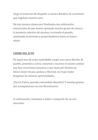 Llegó el momento de despedir a nuestra Bandera de ceremonia
que engalano nuestro acto.
De esta manera damos por finalizada esta celebración,
convencidos de que hemos aportado nuestro grano de arena a
la memoria colectiva de muchos, revisando el pasado,
analizando el presente y proyectándonos hacia un futuro
mejor.
CIERRE DEL ACTO
En aquel mes de mayo inolvidable surgió una nueva Nación. El
pueblo, presente y activo, comenzó a recorrer el mismo camino
que hoy recorremos nosotros, y que tiene por destino un
futuro mejor de paz, justicia y libertad, en el que todos
tengamos las mismas oportunidades.
¡Viva la Patria, querida comunidad educativa! Y muchas gracias
por acompañarnos en este Bicentenario.
A continuación, invitamos a todos a compartir de un rico
chocolate.
 