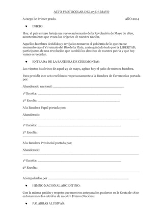 ACTO PROTOCOLAR DEL 25 DE MAYO
A cargo de Primer grado. AÑO 2014
 INICIO:
Hoy, el país entero festeja un nuevo aniversario de la Revolución de Mayo de 1810,
acontecimiento que evoca los orígenes de nuestra nación.
Aquellos hombres decididos y arrojados tomaron el gobierno de lo que en ese
momento era el Virreinato del Río de la Plata, arriesgándolo todo por la LIBERTAD,
participaron de una revolución que cambió los destinos de nuestra patria y que hoy
vamos a recordar.
 ENTRADA DE LA BANDERA DE CEREMONIAS:
Los vientos históricos de aquel 25 de mayo, agitan hoy el paño de nuestra bandera.
Para presidir este acto recibimos respetuosamente a la Bandera de Ceremonias portada
por:
Abanderado nacional: …………………………………………………………………………..
1º Escolta: ………………………………………………………………………………………..
2º Escolta: ………………………………………………………………………………………
A la Bandera Papal portada por:
Abanderado:
……………………………………………………………………………………………………………………………
1º Escolta: ………………………………………………………………………………………..
2º Escolta:
……………………………………………………………………………………………………………………………
A la Bandera Provincial portada por:
Abanderado:
……………………………………………………………………………………………………………………………
1º Escolta: ………………………………………………………………………………………..
2º Escolta:
……………………………………………………………………………………………………………………………
Acompañados por ……………………………………………………………………………………..
 HIMNO NACIONAL ARGENTINO:
Con la misma pasión y respeto que nuestros antepasados pusieron en la Gesta de 1810
entonaremos las estrofas de nuestro Himno Nacional.
 PALABRAS ALUSIVAS:
 