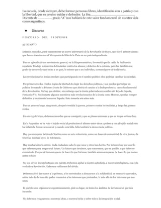 La escuela, desde siempre, debe formar personas libres, identificadas con s patria y con
la libertad, que es preciso cuidar y defender. La Sra.………………………………………………
Docente de …………….. grado “A” nos hablará de este valor fundamental de nuestra vida
como argentinos.
 Discurso
D I S C U R S O D E L P R O F E S O R
25 DE MAYO
Estamos reunidos, para conmemorar un nuevo aniversario de la Revolución de Mayo, que fue el primer camino
que llevo a transformar el Virreynato del Río de la Plata en un país independiente.
Fue un episodio de un movimiento general, en la Hispanoamérica, favorecida por la caída de la dinastía
española. Tradujo la reacción del malestar contra los abusos y defectos de la colonia, pero fue también ese
grado de desarrollo que incita a un país, lo mismo que a un individuo, a emanciparse de toda tutela.
Los revolucionarios tenían en claro que participando en el cambio político ellos podrían cambiar la sociedad.
Por primera vez los criollos logran la libertad de elegir los derechos políticos, y así pueden participar en
política formando la Primera Junta de Gobierno que abriría el camino a la Independencia, causa fundamental
de la Revolución. No hay que olvidar, sin embargo que la Junta gobernaba en nombre del Rey de España,
Fernando VII. No obstante algunos miembros más revolucionarios de la Junta como Moreno, querían romper
definitiva y totalmente lazos con España. Esto tomaría seis años más.
Fue un proceso largo, sangriento, después vendría la guerra, primero contra los realistas, y luego las guerras
civiles.
En este 25 de Mayo, debemos recordar que se consiguió y que se planeo entonces y que es lo que se tiene hoy.
En la Argentina se ha roto el tejido social al producirse el abismo entre ricos y pobres y con el tejido social roto
ha fallado la democracia social y cuando esta falla, falla también la democracia política.
Hay que recuperar la idea de Nación como un acto voluntario, como un deseo de comunidad de vivir juntos, de
tener las mismas leyes, de tolerancia.
Hay mucha historia detrás. Cada ciudadano sabe lo que unos y otros han hecho. Por lo tanto hay que usar lo
que sabemos para asegurar el futuro. Un futuro que intuimos, que conocemos, que es posible y que debe ser
concretado. Porque si fuimos capaces de hacer lo que hicimos, también seremos capaces de hacer lo que nunca
antes se hizo.
No nos sirven los intelectuales sin talento. Debemos apelar a nuestra sabiduría, a nuestra inteligencia, esa es la
verdadera Revolución. Debemos cuidarnos del olvido.
Debemos abrir las manos a la pobreza, a los necesitados y abrazarnos a la solidaridad, es necesario que todos,
sobre todo lo de mas alto poder renuncien a los intereses que pretenden. Ir más allá de los intereses que nos
unen.
El pueblo sabe organizarse espontáneamente, pide su lugar, en todos los ámbitos de la vida social que nos
incumbe.
No debemos resignarnos a nuestras ideas, a nuestra lucha y sobre todo a la integración social.
 