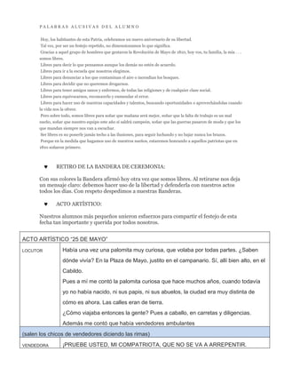 P A L A B R A S A L U S I V A S D E L A L U M N O
Hoy, los habitantes de esta Patria, celebramos un nuevo aniversario de su libertad.
Tal vez, por ser un festejo repetido, no dimensionamos lo que significa.
Gracias a aquel grupo de hombres que gestaron la Revolución de Mayo de 1810, hoy vos, tu familia, la mía . . .
somos libres.
Libres para decir lo que pensamos aunque los demás no estén de acuerdo.
Libres para ir a la escuela que nosotros elegimos.
Libres para denunciar a los que contaminan el aire o incendian los bosques.
Libres para decidir que no queremos drogarnos.
Libres para tener amigos sanos y enfermos, de todas las religiones y de cualquier clase social.
Libres para equivocarnos, reconocerlo y enmendar el error.
Libres para hacer uso de nuestras capacidades y talentos, buscando oportunidades o aprovechándolas cuando
la vida nos la ofrece.
Pero sobre todo, somos libres para soñar que mañana será mejor, soñar que la falta de trabajo es un mal
sueño, soñar que nuestro equipo este año sí saldrá campeón, soñar que las guerras pasaron de moda y que los
que mandan siempre nos van a escuchar.
Ser libres es no ponerle jamás techo a las ilusiones, para seguir luchando y no bajar nunca los brazos.
Porque en la medida que hagamos uso de nuestros sueños, estaremos honrando a aquellos patriotas que en
1810 soñaron primero.
 RETIRO DE LA BANDERA DE CEREMONIA:
Con sus colores la Bandera afirmó hoy otra vez que somos libres. Al retirarse nos deja
un mensaje claro: debemos hacer uso de la libertad y defenderla con nuestros actos
todos los días. Con respeto despedimos a nuestras Banderas.
 ACTO ARTÍSTICO:
Nuestros alumnos más pequeños unieron esfuerzos para compartir el festejo de esta
fecha tan importante y querida por todos nosotros.
ACTO ARTÍSTICO “25 DE MAYO”
LOCUTOR Había una vez una palomita muy curiosa, que volaba por todas partes. ¿Saben
dónde vivía? En la Plaza de Mayo, justito en el campanario. Sí, allí bien alto, en el
Cabildo.
Pues a mí me contó la palomita curiosa que hace muchos años, cuando todavía
yo no había nacido, ni sus papis, ni sus abuelos, la ciudad era muy distinta de
cómo es ahora. Las calles eran de tierra.
¿Cómo viajaba entonces la gente? Pues a caballo, en carretas y diligencias.
Además me contó que había vendedores ambulantes
(salen los chicos de vendedores diciendo las rimas)
VENDEDORA ¡PRUEBE USTED, MI COMPATRIOTA, QUE NO SE VA A ARREPENTIR.
 