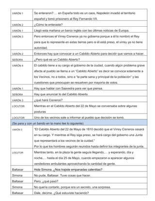 VARÓN 1 Se enteraron? … en España todo es un caos, Napoleón invadió el territorio
español y tomó prisionero al Rey Fernando VII.
VARÓN 2 ¿Cómo te enteraste?
VARÓN 1 Llegó esta mañana un barco inglés con las últimas noticias de Europa.
VARÓN 3 Pero entonces el Virrey Cisneros ya no gobierna porque a él lo nombró el Rey
para que lo represente en estas tierras pero si él está preso, el virrey ya no tiene
autoridad.
VARÓN 2 Entonces hay que convocar a un Cabildo Abierto para decidir que vamos a hacer.
SEÑORA ¿Pero qué es un Cabildo Abierto?
VARÓN 4 El cabildo tiene a su cargo el gobierno de la ciudad, cuando algún problema grave
afecta al pueblo se llama a un “Cabildo Abierto” es decir se convoca solamente a
los Vecinos, no a todos, sino a “la parte sana y principal de la población” y las
cuestiones que preocupan se resuelven por mayoría de votos.
VARÓN 1 Hay que hablar con Saavedra para ver que piensa.
SEÑORA Hay que anunciar lo del Cabildo Abierto
VARÓN 3 ¿qué hará Cisneros?
LOCUTOR Mientras en el Cabildo Abierto del 22 de Mayo se conversaba sobre algunas
posturas
LOCUTOR Uno de los vecinos sale a informar al pueblo que decisión se tomó.
(Se para y con un bando en la mano lee lo siguiente)
VARÓN 3 “El Cabildo Abierto del 22 de Mayo de 1810 decidió que el Virrey Cisneros cesará
en su cargo. Y mientras el Rey siga preso, se hará cargo del gobierno una Junta
que representará a los vecinos de la cuidad.”
Por lo que los hombres seguirán reunidos hasta definir los integrantes de la junta.
LOCUTOR Mientras tanto, en la plaza la gente seguía llegando,… y esperando, día y
noche,… hasta el día 25 de Mayo, cuando empezaron a aparecer algunos
vendedores ambulantes aprovechando la cantidad de gente.
Baltasar Hola Simona. ¿Nos trajiste empanadas calentitas?
Simona No pude, Baltasar. Tuve cosas que hacer.
Baltasar Pero, ¿qué pasó?
Simona No quería contarlo, porque era un secreto, una sorpresa.
Baltasar Dale, decime. ¿Qué estuviste haciendo?
 