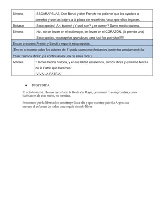 Simona ¡ESCARAPELAS! Don Beruti y don French me pidieron que los ayudara a
coserlas y que las trajera a la plaza sin repartirlas hasta que ellos llegaran.
Baltasar ¡Escarapelas! ¡Ah, bueno! ¿Y qué son? ¿se comen? Dame media docena.
Simona ¡No!, no se llevan en el estómago, se llevan en el CORAZÓN. (le prende una)
¡Escarapelas, escarapelas grandotas para lucir los patriotas!!!!!
Entran a escena French y Beruti a repartir escarapelas.
(Entran a escena todos los actores de 1°grado como manifestantes contentos proclamando la
frase: “somos libres” y a continuación uno de ellos dice:)
Actores “Hemos hecho historia, y en los libros estaremos, somos libres y estamos felices
de la Patria que haremos”
“VIVA LA PATRIA”
 DESPEDIDA:
El acto terminó. Hemos recordado la Gesta de Mayo, pero nuestro compromiso, como
habitantes de este suelo, no termina.
Pensemos que la libertad se construye día a día y que nuestra querida Argentina
merece el esfuerzo de todos para seguir siendo libres
 
