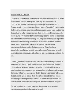 PALABRAS ALUSIVAS
En 1810 estas tierras pertenecíanal Virreinato del Río de la Plata.
Éramos una colonia de España cuyo rey era Fernando VII.
El 25 de mayo de 1810 se logró desalojar al virrey español
Cisneros del poderde Buenos Aires y se conformó laPrimera Junta
de Gobierno criolla.Algunos criollos revolucionarios eran partidarios
de declarar la total independenciade la metrópoli.Sin embargo,la
nueva Junta Provisional de Gobierno se presentó como heredera de
las autoridades metropolitanas y en una proclama dirigida al pueblo
manifestó su fidelidad y obedienciaal monarca español. Por otra
parte, muchos porteños pretendíanque las provincias se
subyugaran bajo su poder. Entonces, en la Revolución de
Mayo hubo que luchar no solo contra los españoles,sino también
contra Buenos Aires que pretendíaque los pueblos dependierande
ella.
Pero, ¿quiénes provocaronlos verdaderos cambios profundosy
potentes?,es decir, ¿quiénes hicieron la verdadera revolución?
La hicieron aquellos que venían luchando en América desde
muchos años: aborígenes,negros,gauchos, criollos,mestizos que
dieron su vida antes y después del25 de mayo por sacar a España
de esta tierra. Sin la pelea de todos ellos, los cabildantes nunca
hubiesen podido deponeral Virrey. Los combates delpueblo se
constituyeron en el verdadero espíritu revolucionario de la época.
Pensar y debatir sobre los sucesos delpasado, nos permite
cuestionar aspectos de la realidad actual:
 