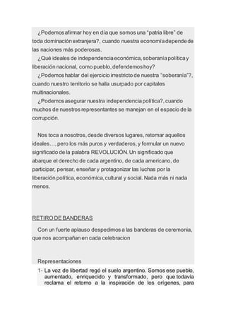¿Podemosafirmar hoy en día que somos una “patria libre” de
toda dominaciónextranjera?, cuando nuestra economíadependede
las naciones más poderosas.
¿Qué ideales de independenciaeconómica,soberaníapolíticay
liberación nacional, como pueblo,defendemoshoy?
¿Podemoshablar del ejercicio irrestricto de nuestra “soberanía”?,
cuando nuestro territorio se halla usurpado por capitales
multinacionales.
¿Podemosasegurar nuestra independenciapolítica?,cuando
muchos de nuestros representantes se manejan en el espacio de la
corrupción.
Nos toca a nosotros,desde diversos lugares, retomar aquellos
ideales…,pero los más puros y verdaderos,y formular un nuevo
significado de la palabra REVOLUCIÓN.Un significado que
abarque el derecho de cada argentino, de cada americano, de
participar, pensar, enseñar y protagonizar las luchas por la
liberación política, económica,cultural y social. Nada más ni nada
menos.
RETIRO DE BANDERAS
Con un fuerte aplauso despedimos a las banderas de ceremonia,
que nos acompañan en cada celebracion
Representaciones
1- La voz de libertad regó el suelo argentino. Somos ese pueblo,
aumentado, enriquecido y transformado, pero que todavía
reclama el retorno a la inspiración de los orígenes, para
 
