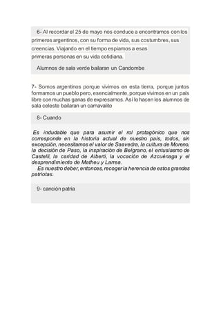 6- Al recordarel 25 de mayo nos conduce a encontrarnos con los
primeros argentinos, con su forma de vida, sus costumbres,sus
creencias.Viajando en el tiempo espiamos a esas
primeras personas en su vida cotidiana.
Alumnos de sala verde bailaran un Candombe
7- Somos argentinos porque vivimos en esta tierra, porque juntos
formamos un pueblo pero,esencialmente,porque vivimos en un país
libre conmuchas ganas de expresarnos.Así lo hacen los alumnos de
sala celeste bailaran un carnavalito
8- Cuando
Es indudable que para asumir el rol protagónico que nos
corresponde en la historia actual de nuestro país, todos, sin
excepción, necesitamos el valor de Saavedra, la cultura de Moreno,
la decisión de Paso, la inspiración de Belgrano, el entusiasmo de
Castelli, la caridad de Alberti, la vocación de Azcuénaga y el
desprendimiento de Matheu y Larrea.
Es nuestro deber,entonces, recogerla herenciade estos grandes
patriotas.
9- canción patria
 