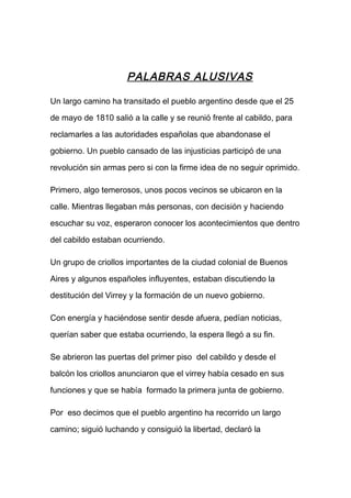 PALABRAS ALUSIVAS
Un largo camino ha transitado el pueblo argentino desde que el 25
de mayo de 1810 salió a la calle y se reunió frente al cabildo, para
reclamarles a las autoridades españolas que abandonase el
gobierno. Un pueblo cansado de las injusticias participó de una
revolución sin armas pero si con la firme idea de no seguir oprimido.
Primero, algo temerosos, unos pocos vecinos se ubicaron en la
calle. Mientras llegaban más personas, con decisión y haciendo
escuchar su voz, esperaron conocer los acontecimientos que dentro
del cabildo estaban ocurriendo.
Un grupo de criollos importantes de la ciudad colonial de Buenos
Aires y algunos españoles influyentes, estaban discutiendo la
destitución del Virrey y la formación de un nuevo gobierno.
Con energía y haciéndose sentir desde afuera, pedían noticias,
querían saber que estaba ocurriendo, la espera llegó a su fin.
Se abrieron las puertas del primer piso del cabildo y desde el
balcón los criollos anunciaron que el virrey había cesado en sus
funciones y que se había formado la primera junta de gobierno.
Por eso decimos que el pueblo argentino ha recorrido un largo
camino; siguió luchando y consiguió la libertad, declaró la
 