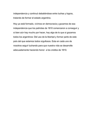 independencia y continuó debatiéndose entre luchas y logros,
tratando de formar el estado argentino.
Hoy ya está formado, vivimos en democracia y gozamos de esa
independencia que los patriotas de 1810 comenzaron a conseguir y
si bien aún hay mucho por hacer, hay algo de lo que si gozamos
todos los argentinos: Del uso de la libertad y formar parte de este
país del que estamos todos orgullosos. Esta en cada uno de
nosotros seguir luchando para que nuestra vida se desarrolle
adecuadamente haciendo honor a los criollos de 1810.
 