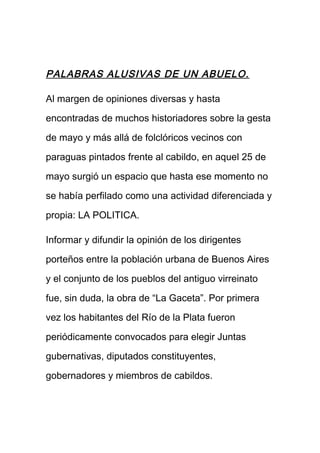 PALABRAS ALUSIVAS DE UN ABUELO.
Al margen de opiniones diversas y hasta
encontradas de muchos historiadores sobre la gesta
de mayo y más allá de folclóricos vecinos con
paraguas pintados frente al cabildo, en aquel 25 de
mayo surgió un espacio que hasta ese momento no
se había perfilado como una actividad diferenciada y
propia: LA POLITICA.
Informar y difundir la opinión de los dirigentes
porteños entre la población urbana de Buenos Aires
y el conjunto de los pueblos del antiguo virreinato
fue, sin duda, la obra de “La Gaceta”. Por primera
vez los habitantes del Río de la Plata fueron
periódicamente convocados para elegir Juntas
gubernativas, diputados constituyentes,
gobernadores y miembros de cabildos.
 
