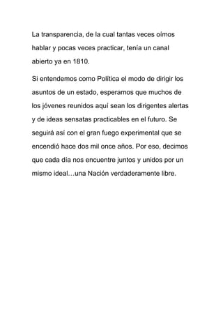 La transparencia, de la cual tantas veces oímos
hablar y pocas veces practicar, tenía un canal
abierto ya en 1810.
Si entendemos como Política el modo de dirigir los
asuntos de un estado, esperamos que muchos de
los jóvenes reunidos aquí sean los dirigentes alertas
y de ideas sensatas practicables en el futuro. Se
seguirá así con el gran fuego experimental que se
encendió hace dos mil once años. Por eso, decimos
que cada día nos encuentre juntos y unidos por un
mismo ideal…una Nación verdaderamente libre.
 
