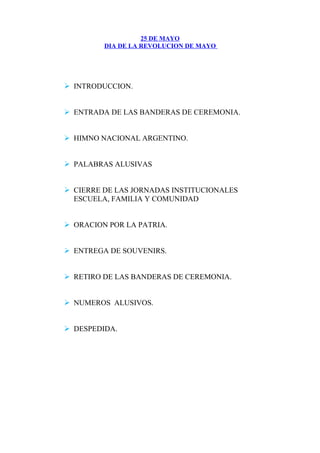 25 DE MAYO
DIA DE LA REVOLUCION DE MAYO
 INTRODUCCION.
 ENTRADA DE LAS BANDERAS DE CEREMONIA.
 HIMNO NACIONAL ARGENTINO.
 PALABRAS ALUSIVAS
 CIERRE DE LAS JORNADAS INSTITUCIONALES
ESCUELA, FAMILIA Y COMUNIDAD
 ORACION POR LA PATRIA.
 ENTREGA DE SOUVENIRS.
 RETIRO DE LAS BANDERAS DE CEREMONIA.
 NUMEROS ALUSIVOS.
 DESPEDIDA.
 