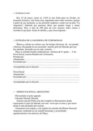  INTRODUCCION
Hoy 25 de mayo, como en 1.810 es una fecha para no olvidar, un
momento histórico, una fiesta muy importante para todos nosotros, porque
a partir de ese momento, se nos permitió empezar a soñar con un país “La
Argentina”, habitado por personas libres que pueden elegir y tomar
decisiones. Hoy, a más de 200 años de esos sucesos, todos vamos a
recordar lo que pasó frente al cabildo, y que cosas lograron.
 ENTRADA DE LA BANDERA DE CEREMONIAS
Blanco y celeste sus colores son, fue testigo silenciosa de ese pasado
valeroso, ella guarda en sus recuerdos nuestro grito de libertad, que aun
hoy perdura haciendo eco en cada corazón. …
Hace su entrada triunfal conducida por alumnos de 6° grado…. Y de
Nivel Inicial, nuestra Bandera de Ceremonias.
Portada por:
Abanderado:…………………………………………………………………
Escoltadas por …………………………………………………………….....
……………………………………………………………………………….
Acompañados por la docente ……………………………………………….
Nivel Inicial
Abanderado:…………………………………………………………………
Escoltadas por …………………………………………………………….....
……………………………………………………………………………….
Acompañados por la docente ………………………………………………
 HIMNO NACIONAL ARGENTINO
Oíd mortales el grito sagrado:
Libertad, libertad, libertad.
Nuestra canción Patria este año cumplió su Bicentenario donde
expresamos el grito de libertad, son esas voces que se unen y que nacen
desde lo más profundo del corazón.
Entonemos con respeto y con orgullo las estrofas del Himno Nacional
Argentino, rindiendo así un sentido homenaje y un profundo
agradecimiento a los próceres de Mayo.
 