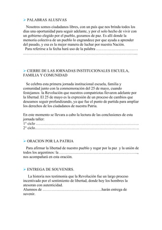  PALABRAS ALUSIVAS
Nosotros somos ciudadanos libres, con un país que nos brinda todos los
días una oportunidad para seguir adelante, y por el solo hecho de vivir con
un gobierno elegido por el pueblo, gozamos de paz. Es allí donde la
memoria colectiva de un pueblo lo engrandece por que ayuda a aprender
del pasado, y esa es la mejor manera de luchar por nuestra Nación.
Para referirse a la fecha hará uso de la palabra ……………………………
……………………………………………………………………………....
 CIERRE DE LAS JORNADAS INSTITUCIONALES ESCUELA,
FAMILIA Y COMUNIDAD
Se celebra esta primera jornada institucional escuela, familia y
comunidad junto con la conmemoración del 25 de mayo, cuando
festejamos la Revolución que nuestros compatriotas llevaron adelante por
la libertad. El 25 de mayo es la expresión de un proceso de cambios que
deseamos seguir profundizando, ya que fue el punto de partida para ampliar
los derechos de los ciudadanos de nuestra Patria.
En este momento se llevara a cabo la lectura de las conclusiones de esta
jornada taller:
1° ciclo ………………………………………………………………………
2° ciclo……………………………………………………………………….
 ORACION POR LA PATRIA
Para afirmar la libertad de nuestro pueblo y rogar por la paz y la unión de
todos los argentinos: la ……………………………………………………..,
nos acompañará en esta oración.
 ENTREGA DE SOUVENIRS.
La historia nos testimonia que la Revolución fue un largo proceso
incentivado por el sentimiento de libertad, donde hoy los hombres la
atesoran con autenticidad.
Alumnos de ………………………………………..harán entrega de
suvenir.
 