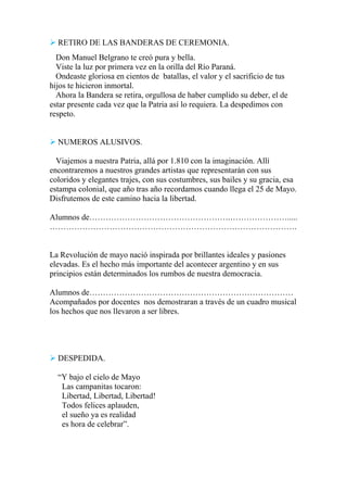  RETIRO DE LAS BANDERAS DE CEREMONIA.
Don Manuel Belgrano te creó pura y bella.
Viste la luz por primera vez en la orilla del Río Paraná.
Ondeaste gloriosa en cientos de batallas, el valor y el sacrificio de tus
hijos te hicieron inmortal.
Ahora la Bandera se retira, orgullosa de haber cumplido su deber, el de
estar presente cada vez que la Patria así lo requiera. La despedimos con
respeto.
 NUMEROS ALUSIVOS.
Viajemos a nuestra Patria, allá por 1.810 con la imaginación. Allí
encontraremos a nuestros grandes artistas que representarán con sus
coloridos y elegantes trajes, con sus costumbres, sus bailes y su gracia, esa
estampa colonial, que año tras año recordamos cuando llega el 25 de Mayo.
Disfrutemos de este camino hacia la libertad.
Alumnos de…………………………………………….………………….....
……………………………………………………………………………….
La Revolución de mayo nació inspirada por brillantes ideales y pasiones
elevadas. Es el hecho más importante del acontecer argentino y en sus
principios están determinados los rumbos de nuestra democracia.
Alumnos de…………………………………………………………………
Acompañados por docentes nos demostraran a través de un cuadro musical
los hechos que nos llevaron a ser libres.
 DESPEDIDA.
“Y bajo el cielo de Mayo
Las campanitas tocaron:
Libertad, Libertad, Libertad!
Todos felices aplauden,
el sueño ya es realidad
es hora de celebrar”.
 