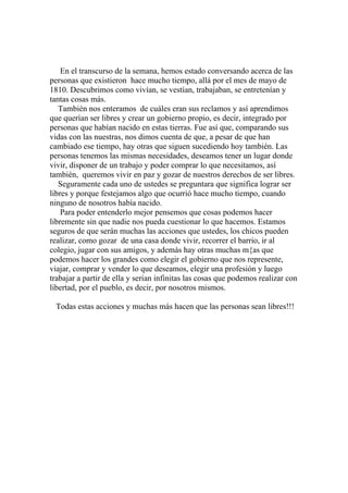En el transcurso de la semana, hemos estado conversando acerca de las
personas que existieron hace mucho tiempo, allá por el mes de mayo de
1810. Descubrimos como vivían, se vestían, trabajaban, se entretenían y
tantas cosas más.
También nos enteramos de cuáles eran sus reclamos y así aprendimos
que querían ser libres y crear un gobierno propio, es decir, integrado por
personas que habían nacido en estas tierras. Fue así que, comparando sus
vidas con las nuestras, nos dimos cuenta de que, a pesar de que han
cambiado ese tiempo, hay otras que siguen sucediendo hoy también. Las
personas tenemos las mismas necesidades, deseamos tener un lugar donde
vivir, disponer de un trabajo y poder comprar lo que necesitamos, así
también, queremos vivir en paz y gozar de nuestros derechos de ser libres.
Seguramente cada uno de ustedes se preguntara que significa lograr ser
libres y porque festejamos algo que ocurrió hace mucho tiempo, cuando
ninguno de nosotros había nacido.
Para poder entenderlo mejor pensemos que cosas podemos hacer
libremente sin que nadie nos pueda cuestionar lo que hacemos. Estamos
seguros de que serán muchas las acciones que ustedes, los chicos pueden
realizar, como gozar de una casa donde vivir, recorrer el barrio, ir al
colegio, jugar con sus amigos, y además hay otras muchas m{as que
podemos hacer los grandes como elegir el gobierno que nos represente,
viajar, comprar y vender lo que deseamos, elegir una profesión y luego
trabajar a partir de ella y serian infinitas las cosas que podemos realizar con
libertad, por el pueblo, es decir, por nosotros mismos.
Todas estas acciones y muchas más hacen que las personas sean libres!!!
 