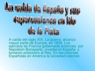 A caída del siglo XIX. La guerra  alcanzo mayor parte de Europa, en 1808. Los ejércitos de Francia gobernada entonces  por Napoleón Bonaparte, invadieron España  y tomaron prisionero al Rey. En las colonias Españolas en América la sociedad colonial. La caída de España y sus repercusiones en Río  de la Plata 