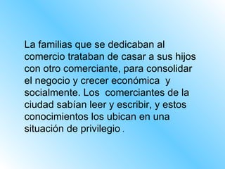 La familias que se dedicaban al comercio trataban de casar a sus hijos con otro comerciante, para consolidar el negocio y crecer económica  y socialmente. Los  comerciantes de la ciudad sabían leer y escribir, y estos conocimientos los ubican en una situación de privilegio  .  