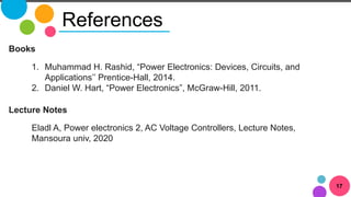 17
References
Books
1. Muhammad H. Rashid, “Power Electronics: Devices, Circuits, and
Applications’’ Prentice-Hall, 2014.
2. Daniel W. Hart, “Power Electronics”, McGraw-Hill, 2011.
Lecture Notes
Eladl A, Power electronics 2, AC Voltage Controllers, Lecture Notes,
Mansoura univ, 2020
 