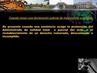 Cuando existe una declaración judicial de inexistencia o nulidad .
Se presenta cuando una sentencia acoge la pretensión del
Administrado de nulidad total o parcial del acto, o el
restablecimiento de un derecho vulnerado, desconocido o
incumplido.
 
