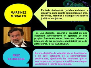 MARTINEZ
MORALES
Es toda declaración jurídica unilateral y
ejecutiva, en la cual la administración crea,
reconoce, modifica o extingue situaciones
jurídicas subjetivas.
Es una decisión, general o especial de una
autoridad administrativa en ejercicio de sus
propias funciones sobre derechos, deberes e
intereses de las entidades administrativas o de
particulares. ( RAFAEL BIELSA)
RUIZ
ELDREDGE
Es una decisión de voluntad de un funcionario
o un ente colegiado de la administración
pública que, ejercitando las funciones que le
son propicias crea, genera, modifica o extingue
un derecho o interés determinado.
 