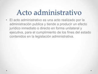 Acto administrativo
• El acto administrativo es una acto realizado por la
  administración publica y tiende a producir un efecto
  jurídico inmediato o directo en forma unilateral y
  ejecutiva, para el cumplimiento de los fines del estado
  contenidos en la legislación administrativa.
 