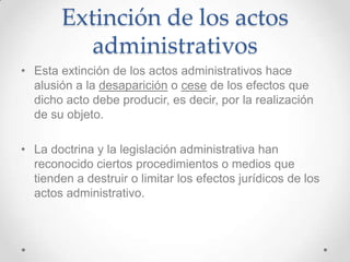 Extinción de los actos
           administrativos
• Esta extinción de los actos administrativos hace
  alusión a la desaparición o cese de los efectos que
  dicho acto debe producir, es decir, por la realización
  de su objeto.

• La doctrina y la legislación administrativa han
  reconocido ciertos procedimientos o medios que
  tienden a destruir o limitar los efectos jurídicos de los
  actos administrativo.
 