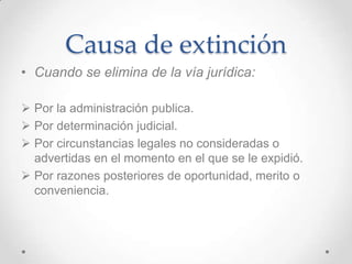 Causa de extinción
• Cuando se elimina de la vía jurídica:

 Por la administración publica.
 Por determinación judicial.
 Por circunstancias legales no consideradas o
  advertidas en el momento en el que se le expidió.
 Por razones posteriores de oportunidad, merito o
  conveniencia.
 