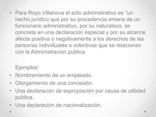 • Para Royo Villanova el acto administrativo es “un
  hecho jurídico que por su procedencia emana de un
  funcionario administrativo, por su naturaleza, se
  concreta en una declaración especial y por su alcance
  afecta positiva o negativamente a los derechos de las
  personas individuales o colectivas que se relacionan
  con la Administración publica.

    Ejemplos:
•   Nombramiento de un empleado.
•   Otorgamiento de una concesión.
•   Una declaración de expropiación por causa de utilidad
    publica.
•   Una declaración de nacionalización.
 